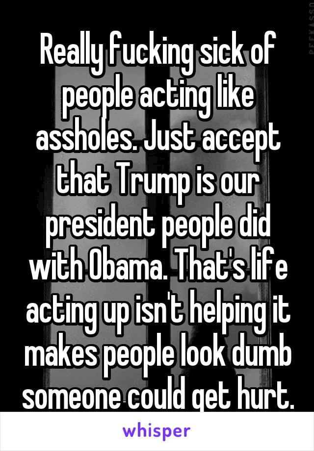 Really fucking sick of people acting like assholes. Just accept that Trump is our president people did with Obama. That's life acting up isn't helping it makes people look dumb someone could get hurt.