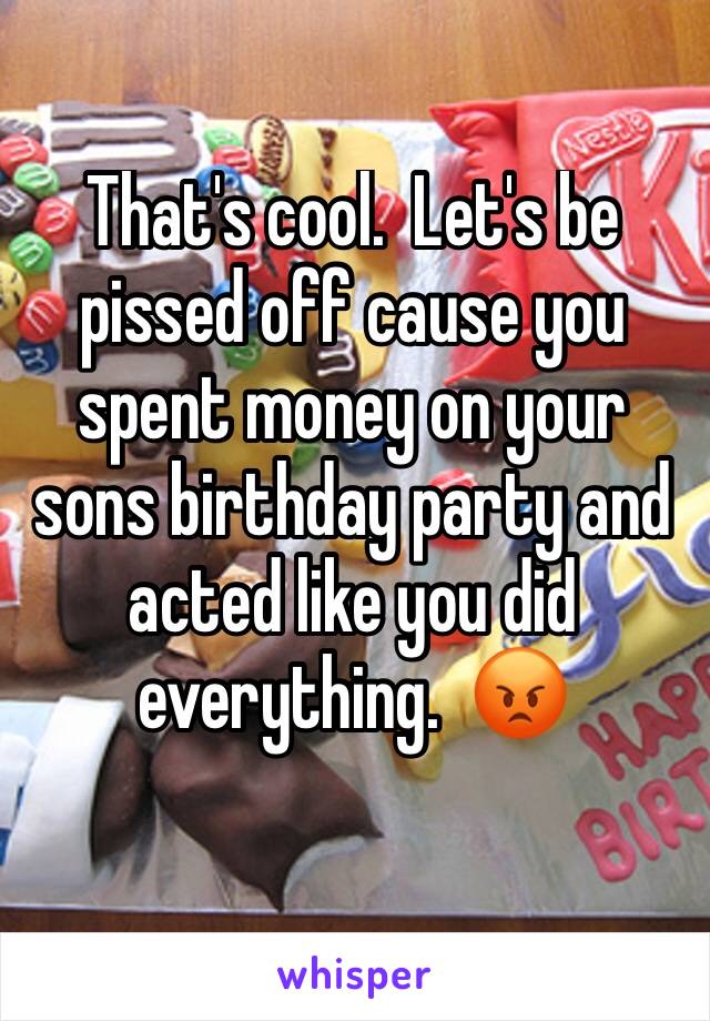 That's cool.  Let's be pissed off cause you spent money on your sons birthday party and acted like you did everything.  😡 