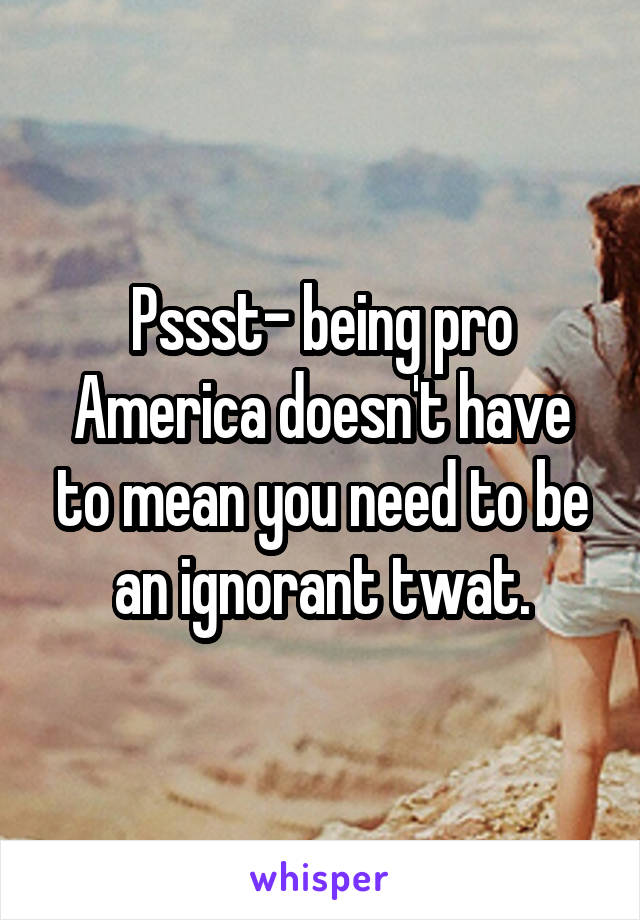 Pssst- being pro America doesn't have to mean you need to be an ignorant twat.