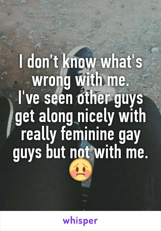 I don't know what's wrong with me.
I've seen other guys get along nicely with really feminine gay guys but not with me.
😳