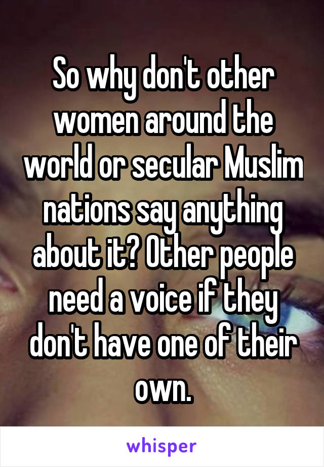 So why don't other women around the world or secular Muslim nations say anything about it? Other people need a voice if they don't have one of their own.