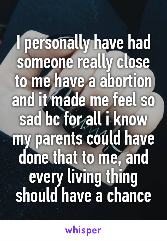 I personally have had someone really close to me have a abortion and it made me feel so sad bc for all i know my parents could have done that to me, and every living thing should have a chance