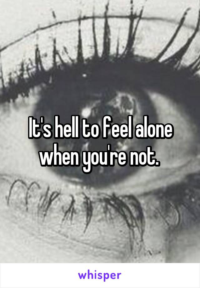 It's hell to feel alone when you're not. 