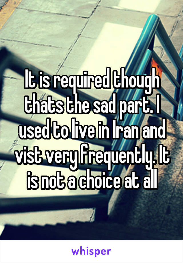 It is required though thats the sad part. I used to live in Iran and vist very frequently. It is not a choice at all