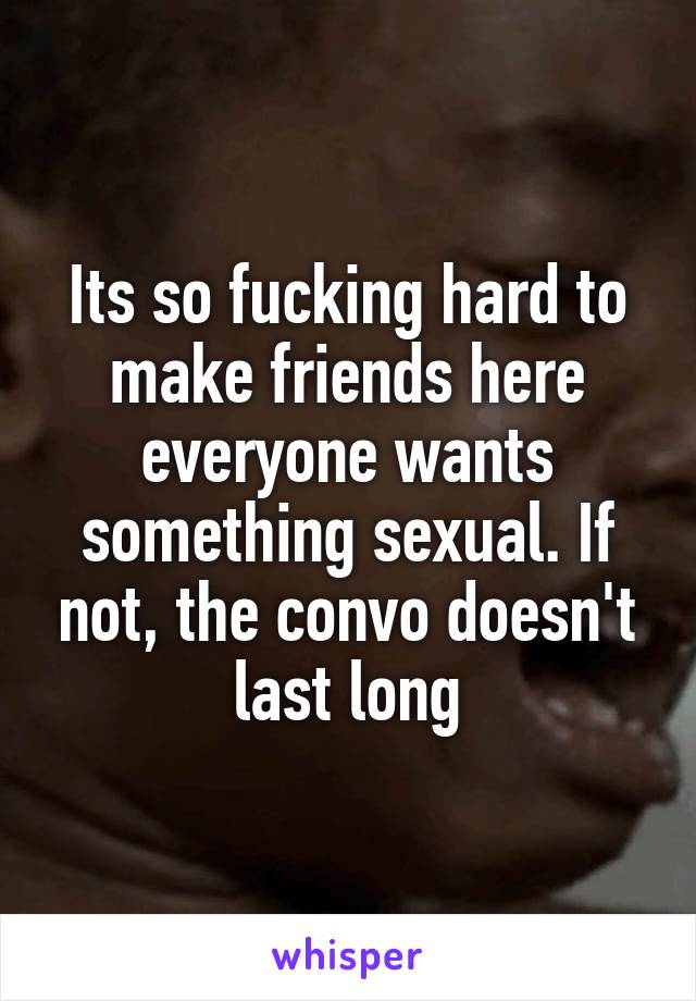 Its so fucking hard to make friends here everyone wants something sexual. If not, the convo doesn't last long