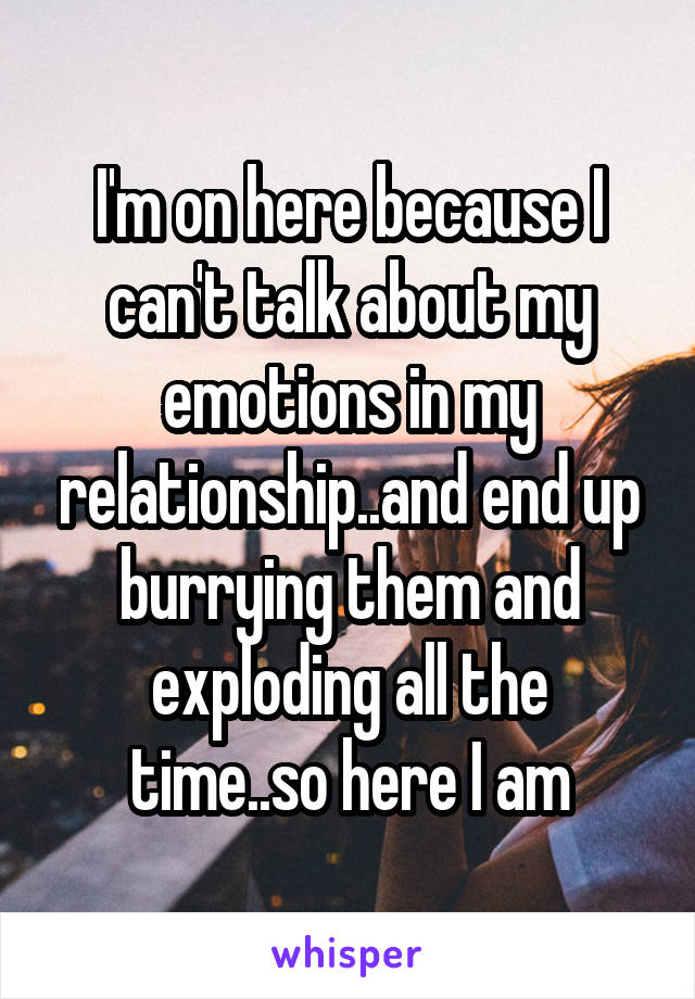 I'm on here because I can't talk about my emotions in my relationship..and end up burrying them and exploding all the time..so here I am