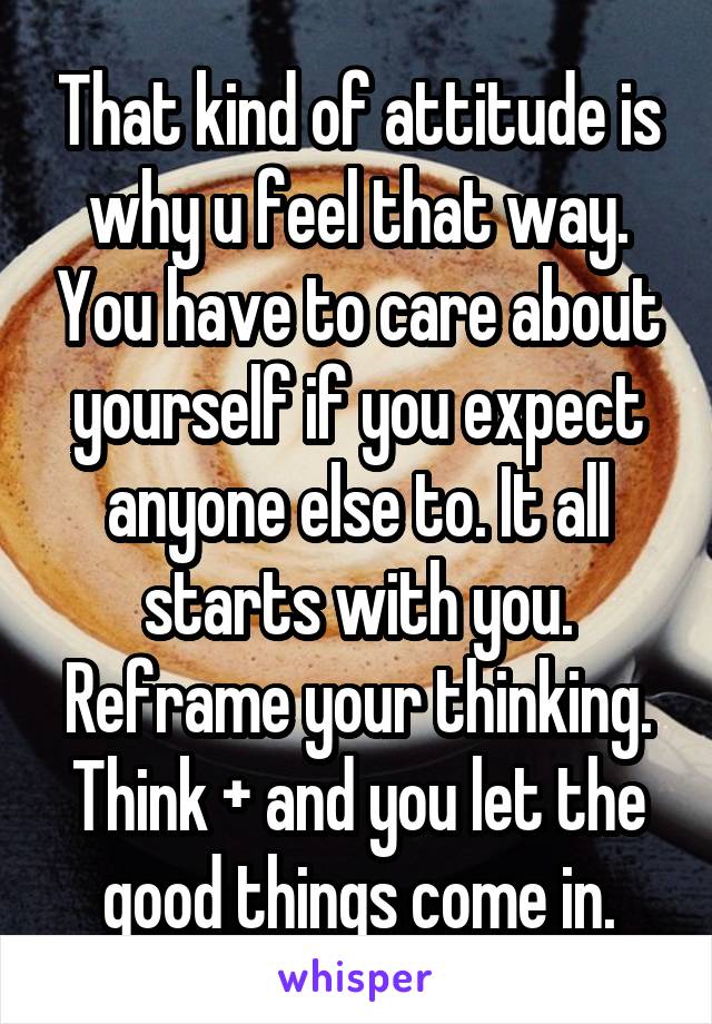 That kind of attitude is why u feel that way. You have to care about yourself if you expect anyone else to. It all starts with you. Reframe your thinking. Think + and you let the good things come in.