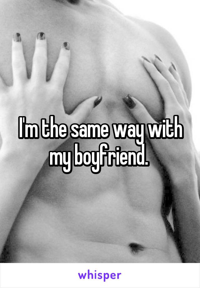 I'm the same way with my boyfriend. 