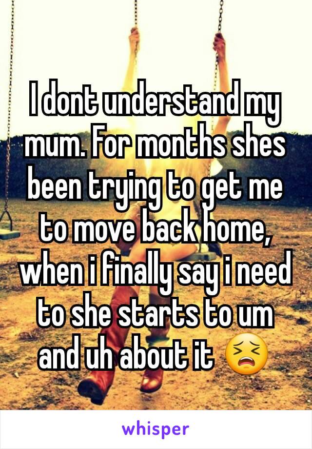 I dont understand my mum. For months shes been trying to get me to move back home, when i finally say i need to she starts to um and uh about it 😣