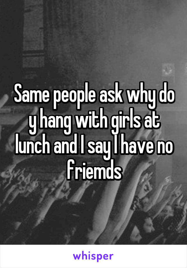 Same people ask why do y hang with girls at lunch and I say I have no friemds