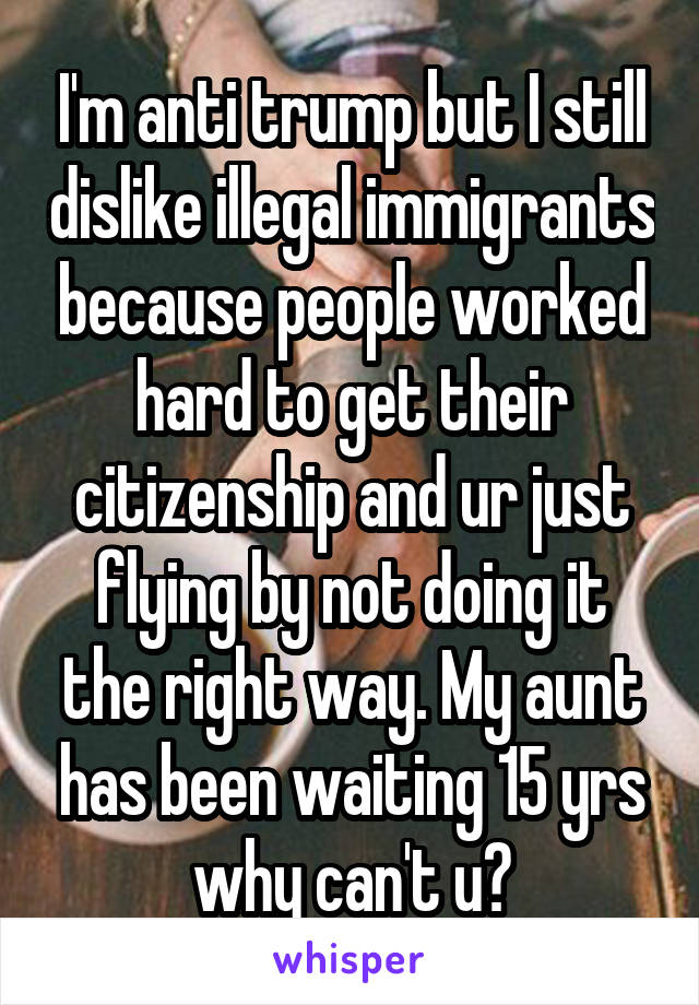 I'm anti trump but I still dislike illegal immigrants because people worked hard to get their citizenship and ur just flying by not doing it the right way. My aunt has been waiting 15 yrs why can't u?