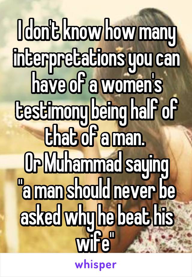 I don't know how many interpretations you can have of a women's testimony being half of that of a man. 
Or Muhammad saying "a man should never be asked why he beat his wife" 