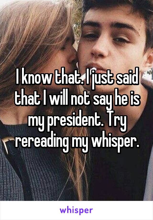 I know that. I just said that I will not say he is my president. Try rereading my whisper.