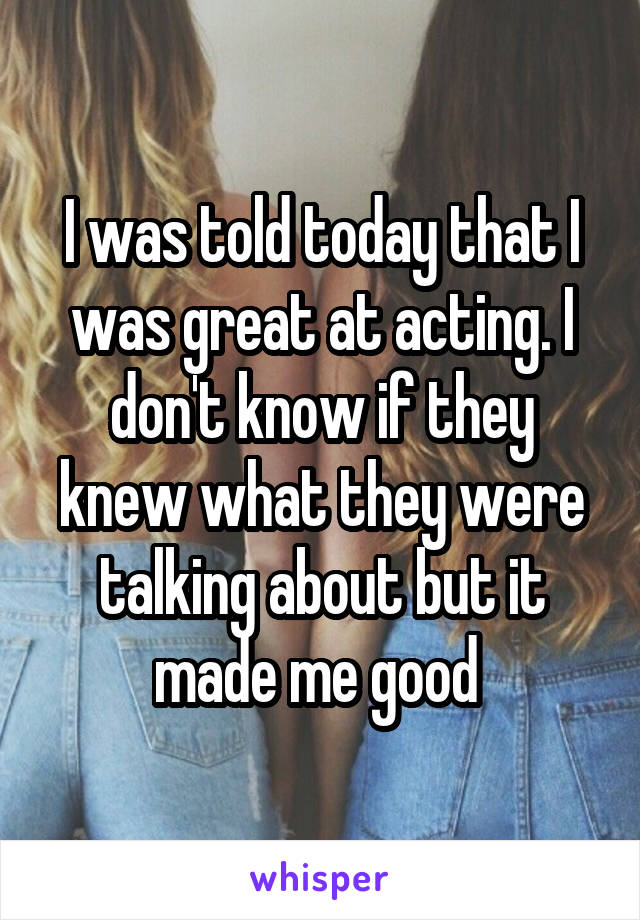 I was told today that I was great at acting. I don't know if they knew what they were talking about but it made me good 