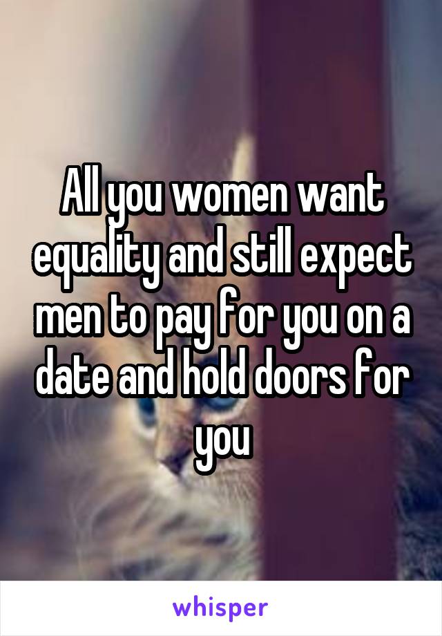 All you women want equality and still expect men to pay for you on a date and hold doors for you