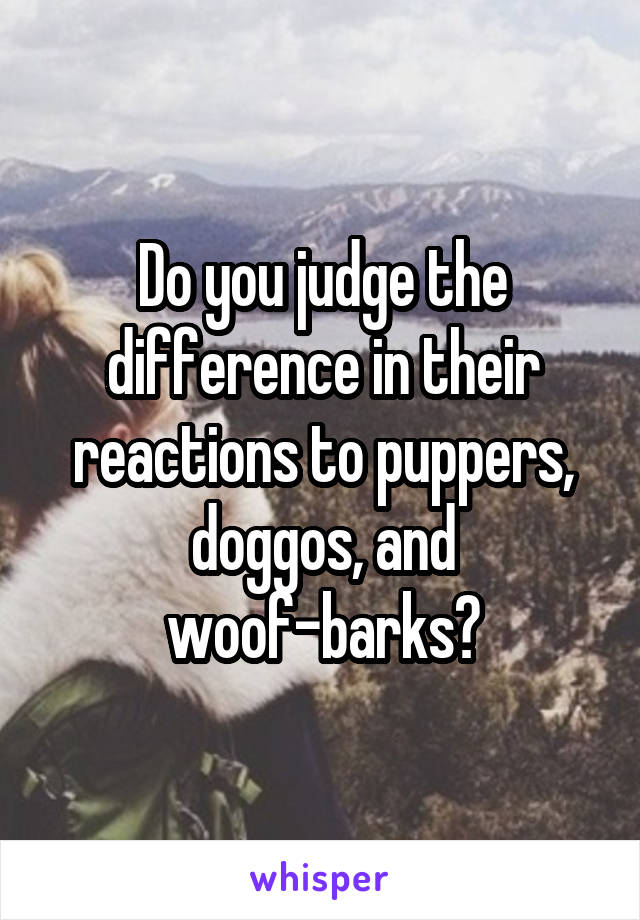 Do you judge the difference in their reactions to puppers, doggos, and woof-barks?