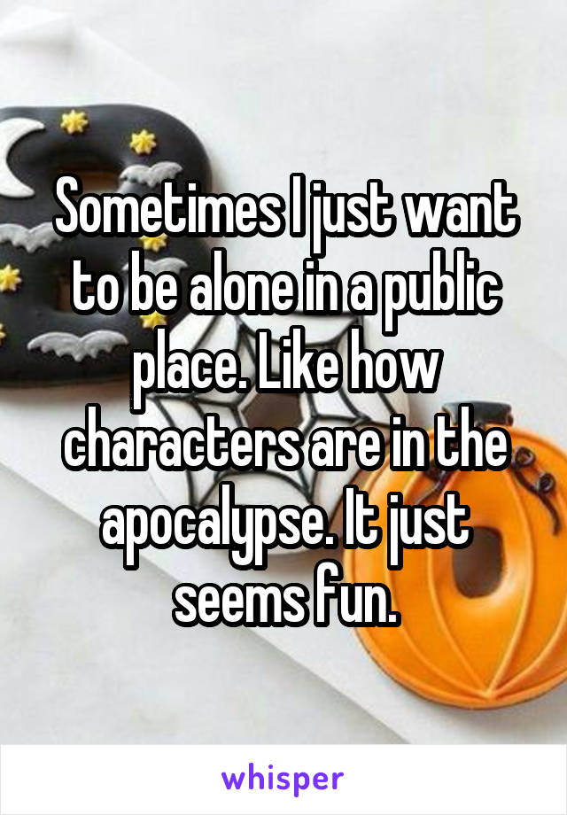 Sometimes I just want to be alone in a public place. Like how characters are in the apocalypse. It just seems fun.