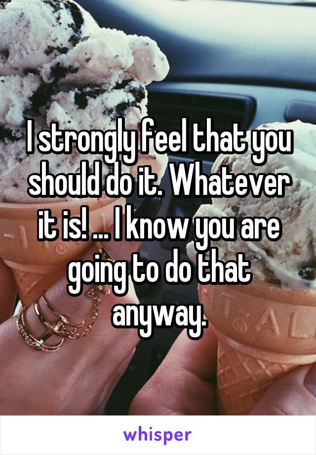 I strongly feel that you should do it. Whatever it is! ... I know you are going to do that anyway.