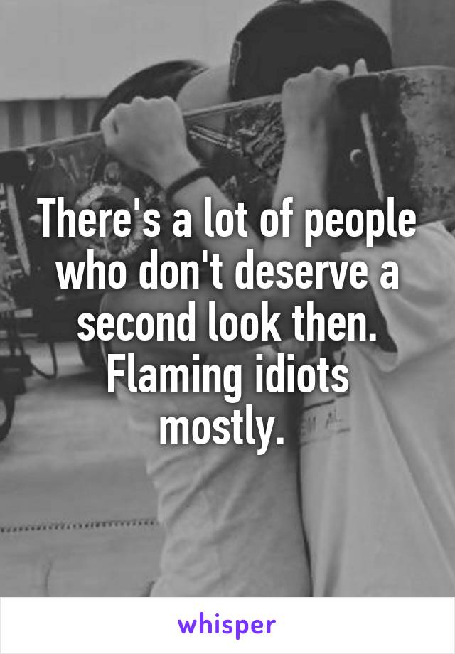 There's a lot of people who don't deserve a second look then.
Flaming idiots mostly. 