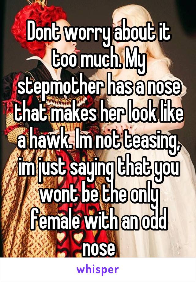 Dont worry about it too much. My stepmother has a nose that makes her look like a hawk. Im not teasing, im just saying that you wont be the only female with an odd nose