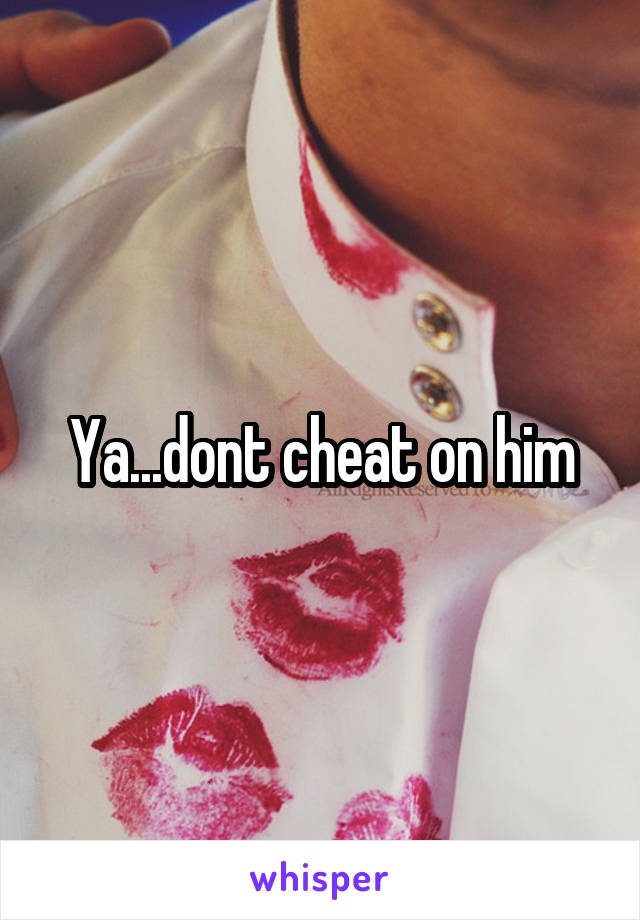 Ya...dont cheat on him