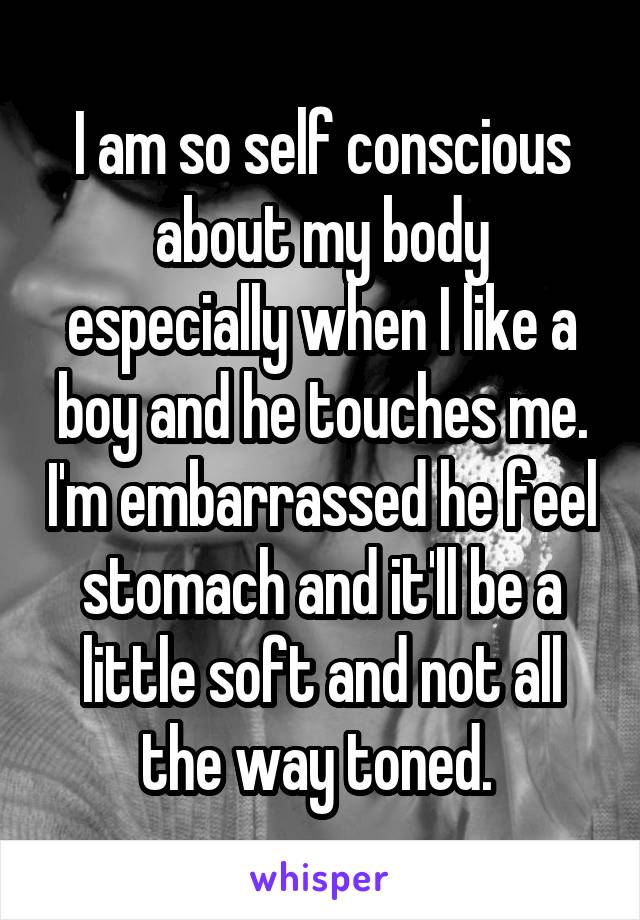 I am so self conscious about my body especially when I like a boy and he touches me. I'm embarrassed he feel stomach and it'll be a little soft and not all the way toned. 