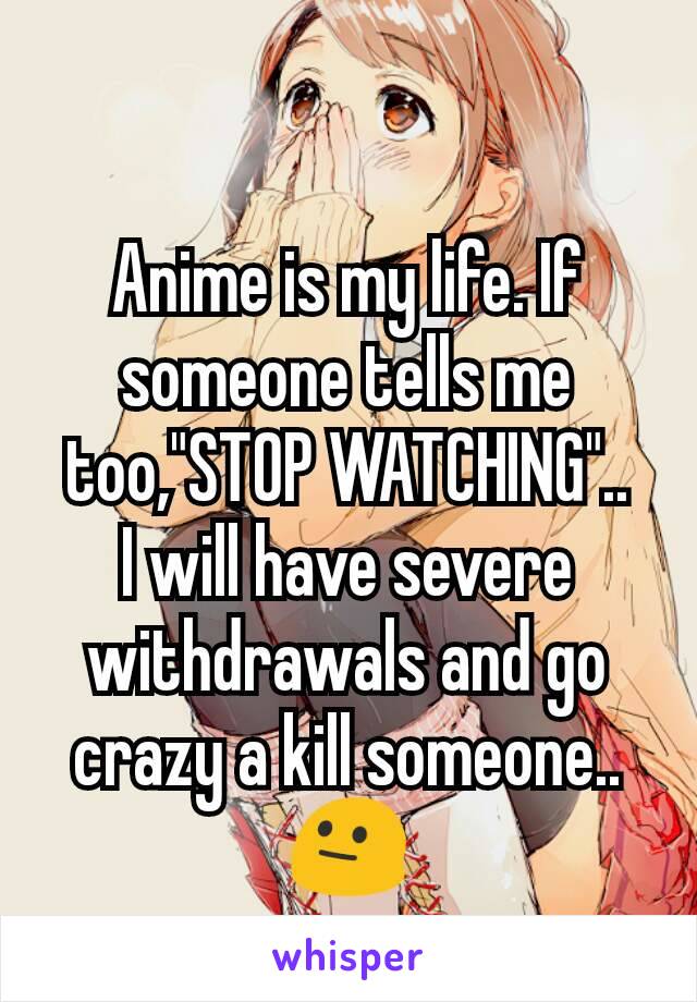 Anime is my life. If someone tells me too,"STOP WATCHING"..
I will have severe withdrawals and go crazy a kill someone..😐