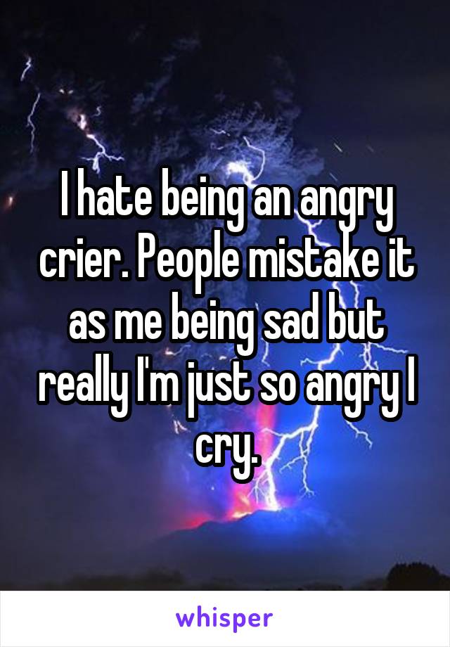 I hate being an angry crier. People mistake it as me being sad but really I'm just so angry I cry.