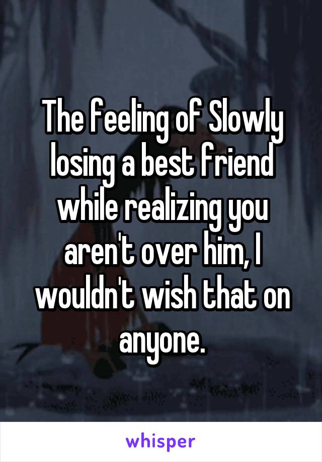 The feeling of Slowly losing a best friend while realizing you aren't over him, I wouldn't wish that on anyone.