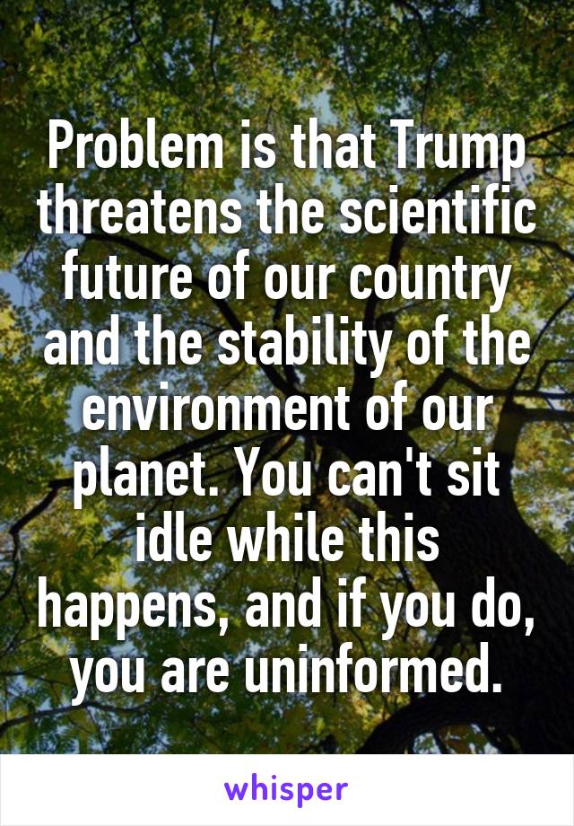 Problem is that Trump threatens the scientific future of our country and the stability of the environment of our planet. You can't sit idle while this happens, and if you do, you are uninformed.