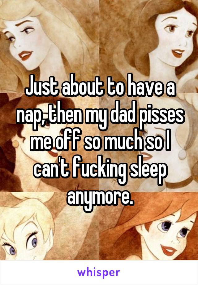 Just about to have a nap, then my dad pisses me off so much so I can't fucking sleep anymore.