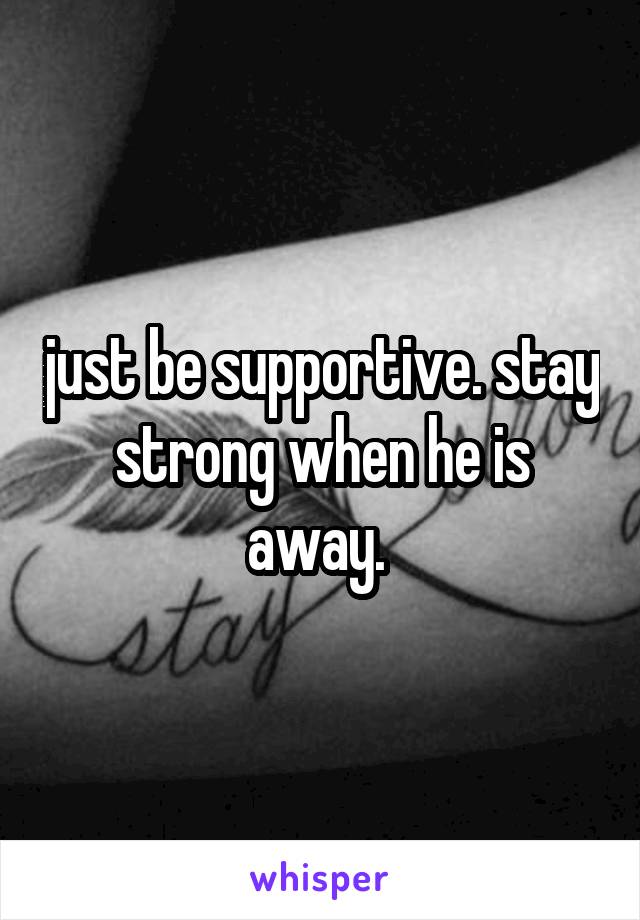 just be supportive. stay strong when he is away. 