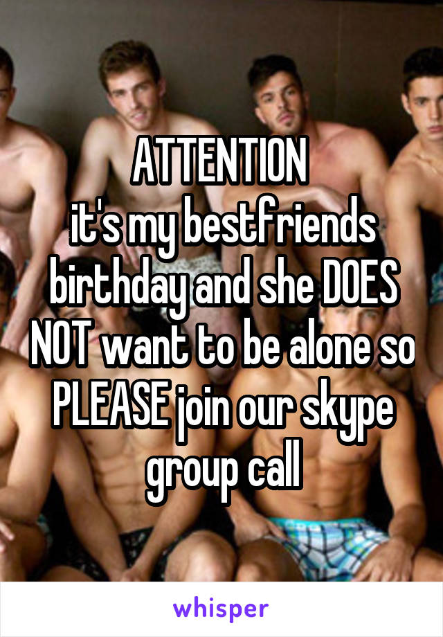 ATTENTION 
it's my bestfriends birthday and she DOES NOT want to be alone so PLEASE join our skype group call