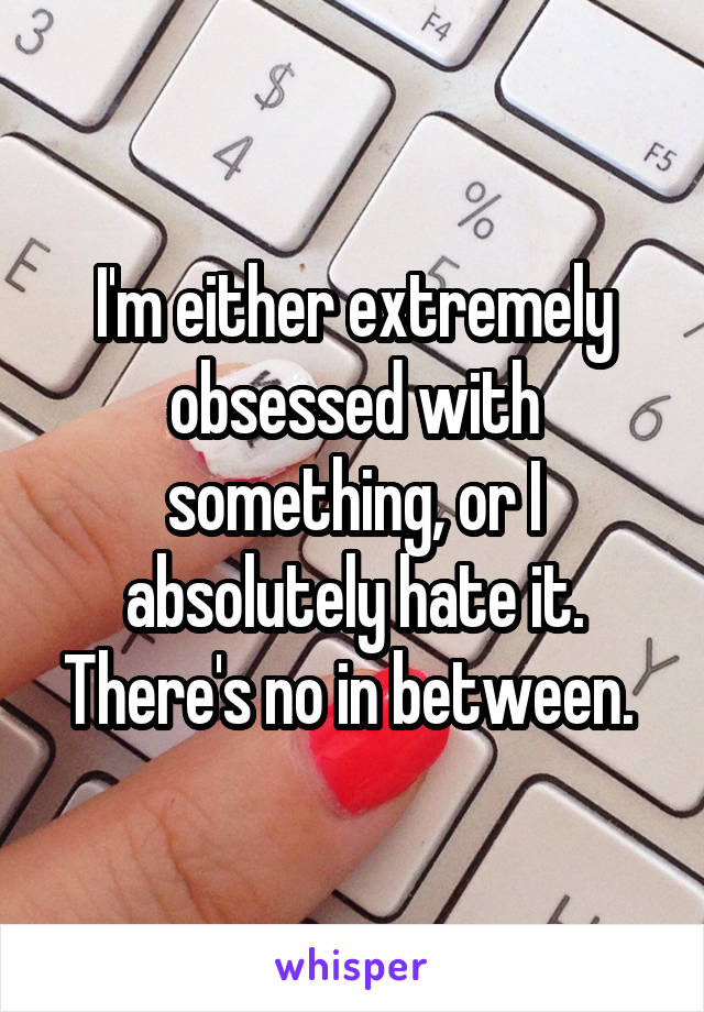 I'm either extremely obsessed with something, or I absolutely hate it. There's no in between. 