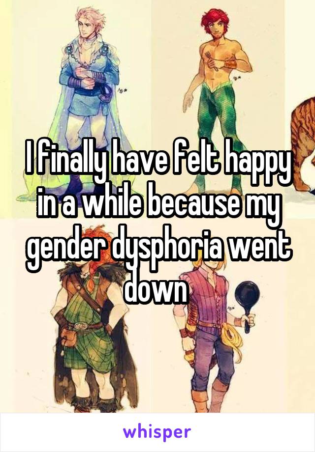 I finally have felt happy in a while because my gender dysphoria went down 