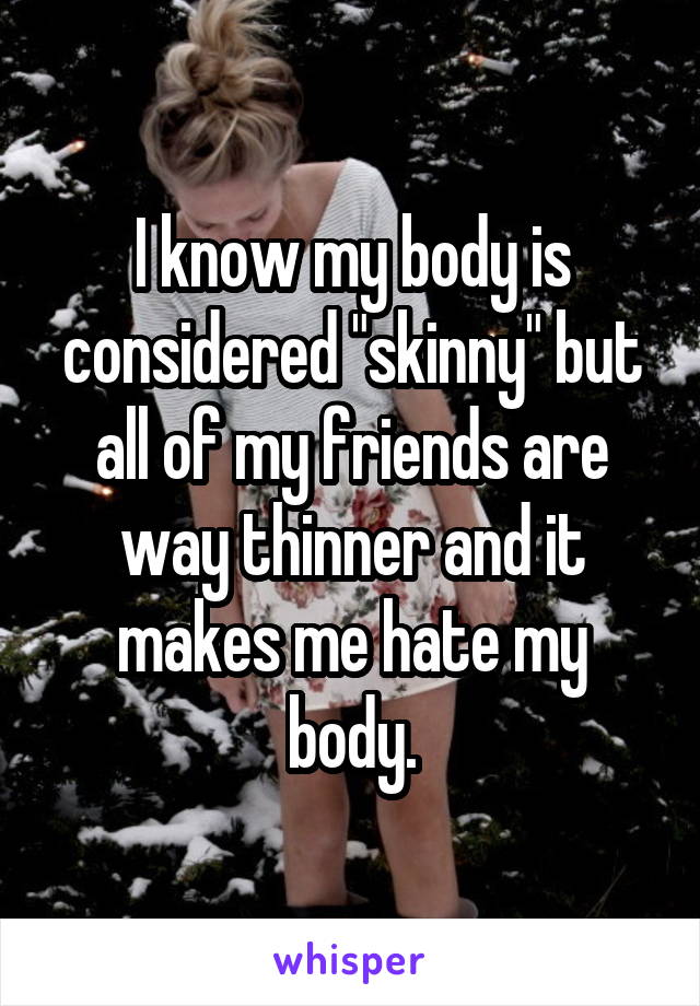 I know my body is considered "skinny" but all of my friends are way thinner and it makes me hate my body.