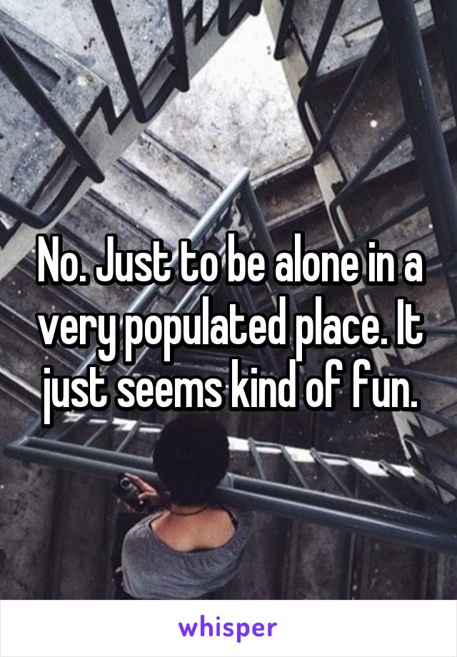 No. Just to be alone in a very populated place. It just seems kind of fun.