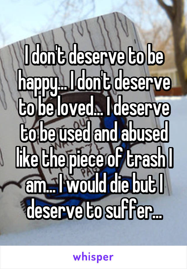 I don't deserve to be happy... I don't deserve to be loved... I deserve to be used and abused like the piece of trash I am... I would die but I deserve to suffer...