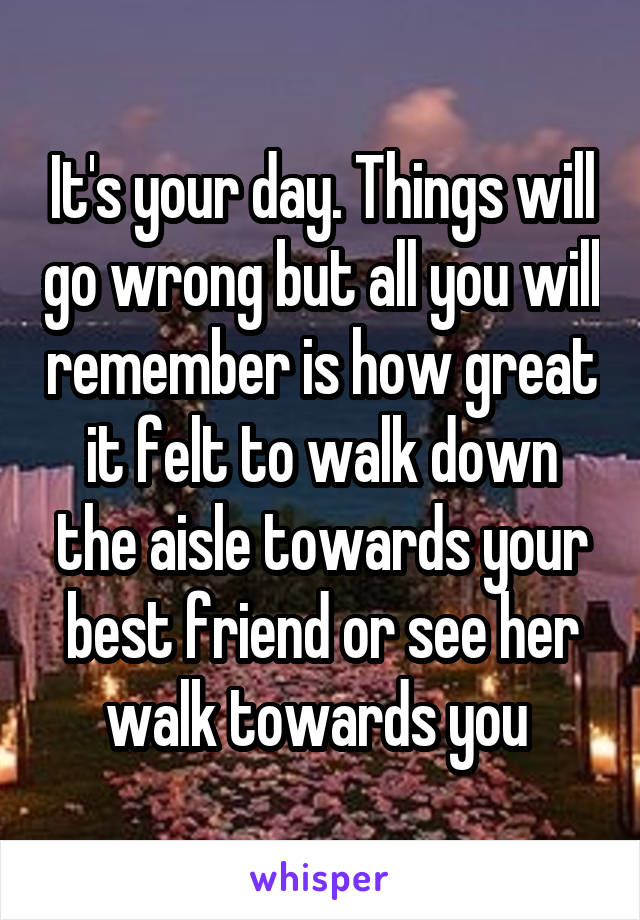 It's your day. Things will go wrong but all you will remember is how great it felt to walk down the aisle towards your best friend or see her walk towards you 