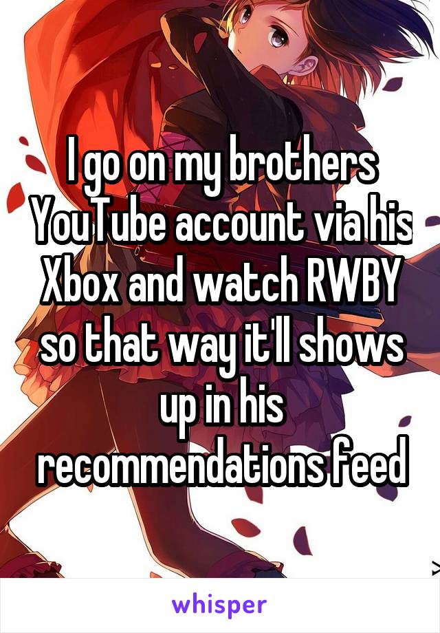 I go on my brothers YouTube account via his Xbox and watch RWBY so that way it'll shows up in his recommendations feed