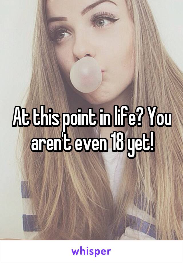 At this point in life? You aren't even 18 yet!