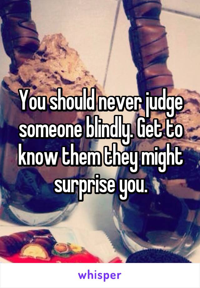 You should never judge someone blindly. Get to know them they might surprise you.