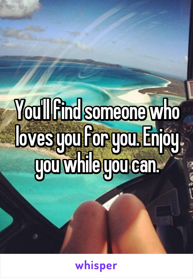 You'll find someone who loves you for you. Enjoy you while you can.