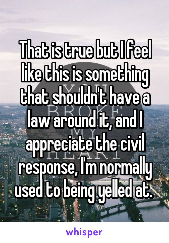 That is true but I feel like this is something that shouldn't have a law around it, and I appreciate the civil response, I'm normally used to being yelled at. 