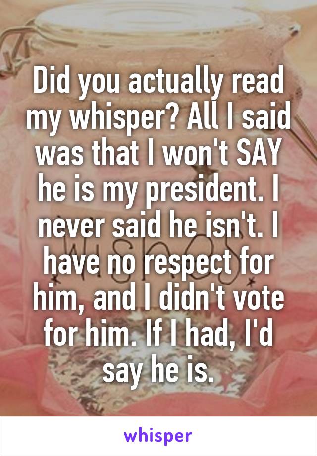 Did you actually read my whisper? All I said was that I won't SAY he is my president. I never said he isn't. I have no respect for him, and I didn't vote for him. If I had, I'd say he is.