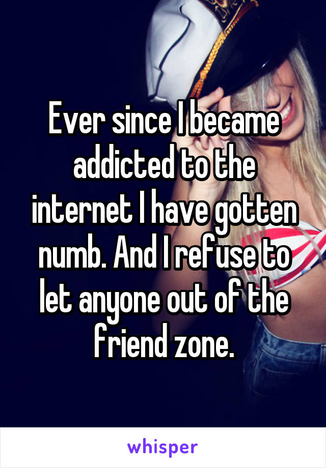 Ever since I became addicted to the internet I have gotten numb. And I refuse to let anyone out of the friend zone.