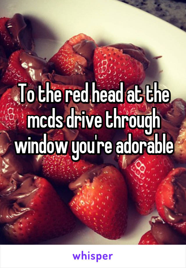 To the red head at the mcds drive through window you're adorable 