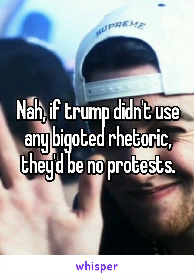 Nah, if trump didn't use any bigoted rhetoric, they'd be no protests.