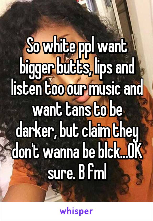 So white ppl want bigger butts, lips and listen too our music and want tans to be darker, but claim they don't wanna be blck...OK sure. B fml