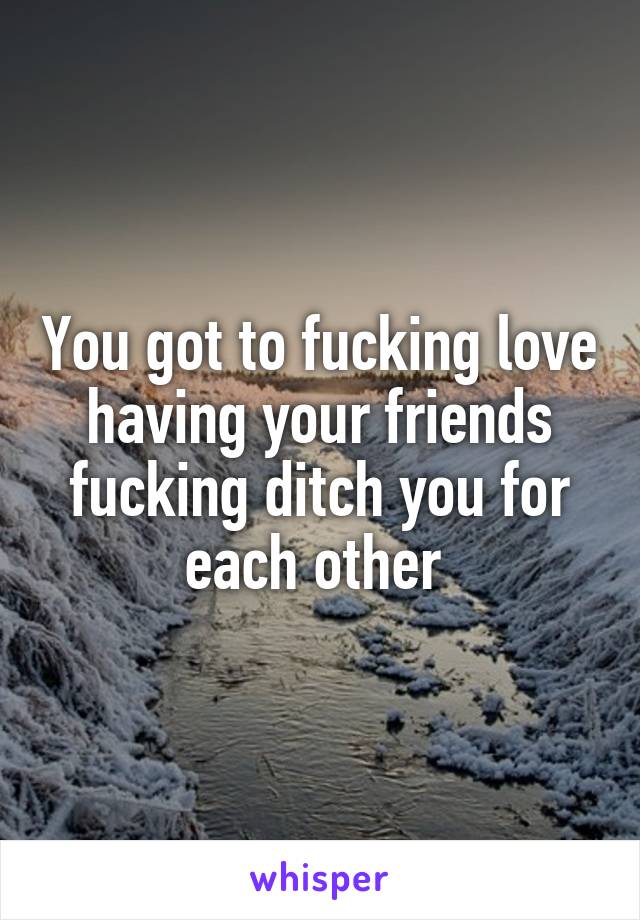 You got to fucking love having your friends fucking ditch you for each other 